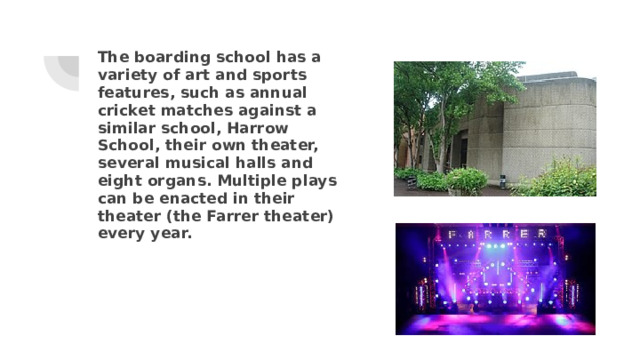 The boarding school has a variety of art and sports features, such as annual cricket matches against a similar school, Harrow School, their own theater, several musical halls and eight organs. Multiple plays can be enacted in their theater (the Farrer theater) every year. 