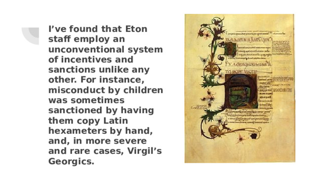 I’ve found that Eton staff employ an unconventional system of incentives and sanctions unlike any other. For instance, misconduct by children was sometimes sanctioned by having them copy Latin hexameters by hand, and, in more severe and rare cases, Virgil’s Georgics. 