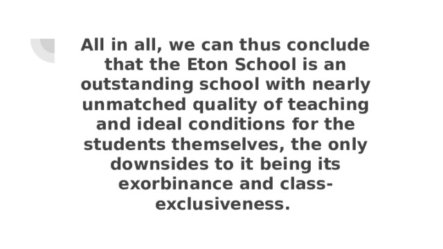 All in all, we can thus conclude that the Eton School is an outstanding school with nearly unmatched quality of teaching and ideal conditions for the students themselves, the only downsides to it being its exorbinance and class-exclusiveness. 