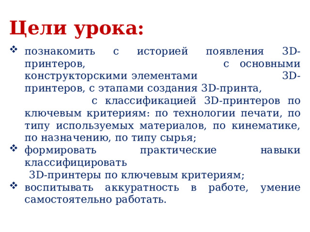 Цели урока:  познакомить с историей появления 3D-принтеров, с основными конструкторскими элементами 3D-принтеров, с этапами создания 3D-принта, с классификацией 3D-принтеров по ключевым критериям: по технологии печати, по типу используемых материалов, по кинематике, по назначению, по типу сырья; формировать практические навыки классифицировать  3D-принтеры по ключевым критериям; воспитывать аккуратность в работе, умение самостоятельно работать. 