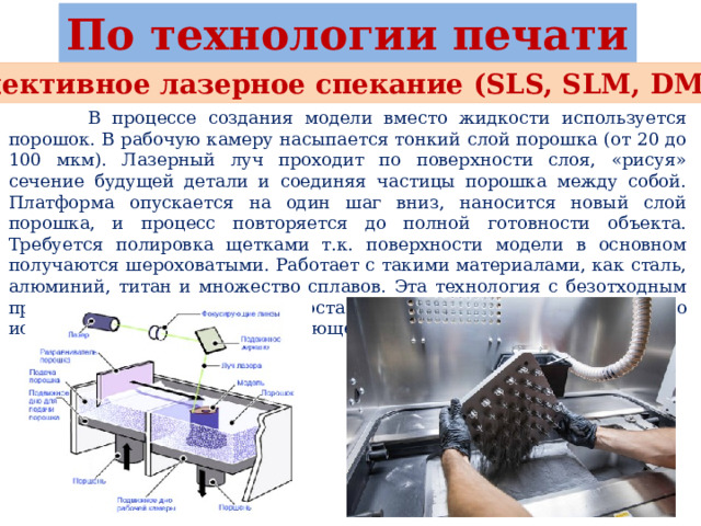 По технологии печати Селективное лазерное спекание (SLS, SLM, DMLS)  В процессе создания модели вместо жидкости используется порошок. В рабочую камеру насыпается тонкий слой порошка (от 20 до 100 мкм). Лазерный луч проходит по поверхности слоя, «рисуя» сечение будущей детали и соединяя частицы порошка между собой. Платформа опускается на один шаг вниз, наносится новый слой порошка, и процесс повторяется до полной готовности объекта. Требуется полировка щетками т.к. поверхности модели в основном получаются шероховатыми. Работает с такими материалами, как сталь, алюминий, титан и множество сплавов. Эта технология с безотходным производством, потому что остаточный порошок будет повторно использован для создания следующей модели. 