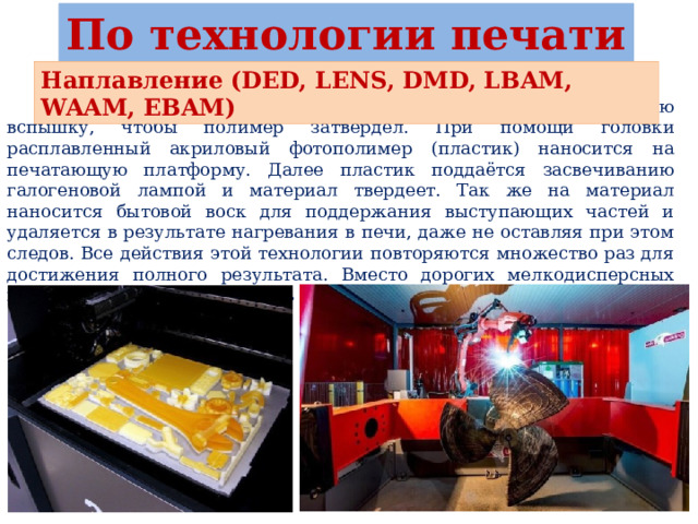 По технологии печати Наплавление (DED, LENS, DMD, LBAM, WAAM, EBAM)  При использовании этого метода применяют ультрафиолетовую вспышку, чтобы полимер затвердел. При помощи головки расплавленный акриловый фотополимер (пластик) наносится на печатающую платформу. Далее пластик поддаётся засвечиванию галогеновой лампой и материал твердеет. Так же на материал наносится бытовой воск для поддержания выступающих частей и удаляется в результате нагревания в печи, даже не оставляя при этом следов. Все действия этой технологии повторяются множество раз для достижения полного результата. Вместо дорогих мелкодисперсных порошков можно использовать более доступную проволоку. 