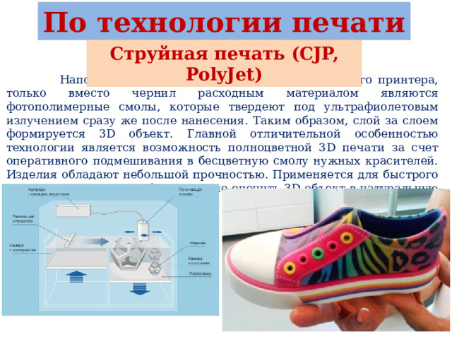 По технологии печати Струйная печать (CJP, PolyJet)  Напоминает работу обычного струйного офисного принтера, только вместо чернил расходным материалом являются фотополимерные смолы, которые твердеют под ультрафиолетовым излучением сразу же после нанесения. Таким образом, слой за слоем формируется 3D объект. Главной отличительной особенностью технологии является возможность полноцветной 3D печати за счет оперативного подмешивания в бесцветную смолу нужных красителей. Изделия обладают небольшой прочностью. Применяется для быстрого прототипирования, чтобы визуально оценить 3D объект в натуральную величину и цвете. 