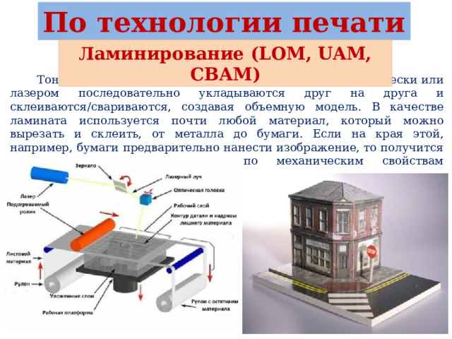 По технологии печати Ламинирование (LOM, UAM, CBAM)  Тонкие листы материала (ламината) вырезаемые механически или лазером последовательно укладываются друг на друга и склеиваются/свариваются, создавая объемную модель. В качестве ламината используется почти любой материал, который можно вырезать и склеить, от металла до бумаги. Если на края этой, например, бумаги предварительно нанести изображение, то получится реалистичная цветная модель, по механическим свойствам напоминающая дерево. 