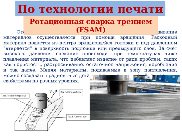 По технологии печати Ротационная сварка трением (FSAM)  Это способ производства 3D объектов, где нагрев и смешивание материалов осуществляется при помощи вращения. Расходный материал подается из центра вращающейся головки и под давлением “втирается” в поверхность подложки или предыдущего слоя. За счет высокого давления спекание происходит при температурах ниже плавления материала, что избавляет изделие от ряда проблем, таких как пористость, растрескивание, остаточное напряжение, коробление и так далее. Меняя материалы, подаваемые в зону наплавления, можно создавать градиентные детали, с отличающимися физическими свойствами на разных уровнях. 