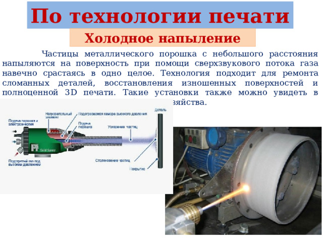 По технологии печати Холодное напыление  Частицы металлического порошка с небольшого расстояния напыляются на поверхность при помощи сверхзвукового потока газа навечно срастаясь в одно целое. Технология подходит для ремонта сломанных деталей, восстановления изношенных поверхностей и полноценной 3D печати. Такие установки также можно увидеть в аэрокосмической и военной области хозяйства. 
