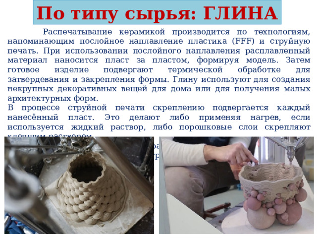 По типу сырья: ГЛИНА  Распечатывание керамикой производится по технологиям, напоминающим послойное наплавление пластика (FFF) и струйную печать. При использовании послойного наплавления расплавленный материал наносится пласт за пластом, формируя модель. Затем готовое изделие подвергают термической обработке для затвердевания и закрепления формы. Глину используют для создания некрупных декоративных вещей для дома или для получения малых архитектурных форм. В процессе струйной печати скреплению подвергается каждый нанесённый пласт. Это делают либо применяя нагрев, если используется жидкий раствор, либо порошковые слои скрепляют клеящим раствором. Предметы, выполненные из керамики, очень прочны: их можно применять в технических конструкциях, а также использовать в качестве форм для литья. 