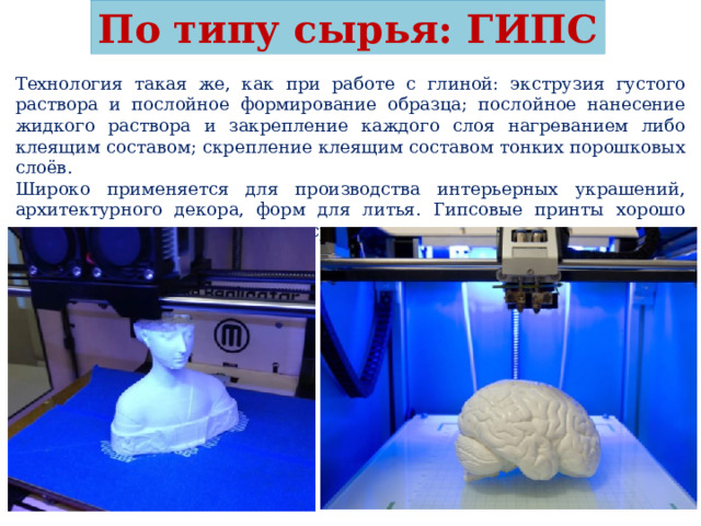 По типу сырья: ГИПС Технология такая же, как при работе с глиной: экструзия густого раствора и послойное формирование образца; послойное нанесение жидкого раствора и закрепление каждого слоя нагреванием либо клеящим составом; скрепление клеящим составом тонких порошковых слоёв. Широко применяется для производства интерьерных украшений, архитектурного декора, форм для литья. Гипсовые принты хорошо декорируются, кроме этого, их сразу можно делать цветными. 
