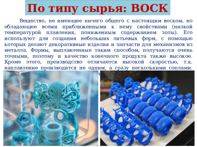 По типу сырья: ВОСК  Вещество, не имеющее ничего общего с настоящим воском, но обладающее всеми приближенными к нему свойствами (низкой температурой плавления, пониженным содержанием золы). Его используют для создания небольших литьевых форм, с помощью которых делают декоративные изделия и запчасти для механизмов из металла. Формы, выплавленные таким способом, получаются очень точными, поэтому и качество конечного продукта также высокое. Кроме этого, производство отличается высокой скоростью, т.к. наплавление производится не одним, а сразу несколькими соплами. Применяется в ювелирном деле и стоматологии. 