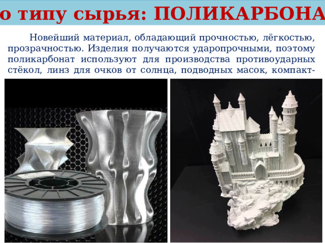 По типу сырья: ПОЛИКАРБОНАТ  Новейший материал, обладающий прочностью, лёгкостью, прозрачностью. Изделия получаются ударопрочными, поэтому поликарбонат используют для производства противоударных стёкол, линз для очков от солнца, подводных масок, компакт-дисков. 
