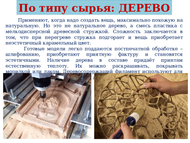 По типу сырья: ДЕРЕВО  Применяют, когда надо создать вещь, максимально похожую на натуральную. Но это не натуральное дерево, а смесь пластика с мелкодисперсной древесной стружкой. Сложность заключается в том, что при перегреве стружка подгорает и вещь приобретает неэстетичный карамельный цвет.  Готовые модели легко поддаются постпечатной обработке – шлифованию, приобретают приятную фактуру и становятся эстетичными. Наличие дерева в составе придаёт принтам естественную теплоту. Их можно раскрашивать, покрывать морилкой или лаком. Деревосодержащий филамент используют для производства игрушек, шкатулок, домашнего декора, мелкой утвари. 