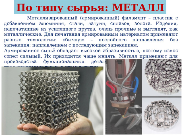 По типу сырья: МЕТАЛЛ  Металлизированный (армированный) филамент – пластик с добавлением алюминия, стали, латуни, сплавов, золота. Изделия, напечатанные из усиленного прутка, очень прочные и выглядят, как металлические. Для печатания армированным материалом применяют разные технологии: обычную – послойного наплавления без запекания; наплавлением с последующим запеканием. Армированное сырьё обладает высокой абразивностью, поэтому износ сопел сильный. Их приходится чаще менять. Металл применяют для производства функциональных деталей, штампов, пресс-форм, прессованных вставок, в стоматологии. 