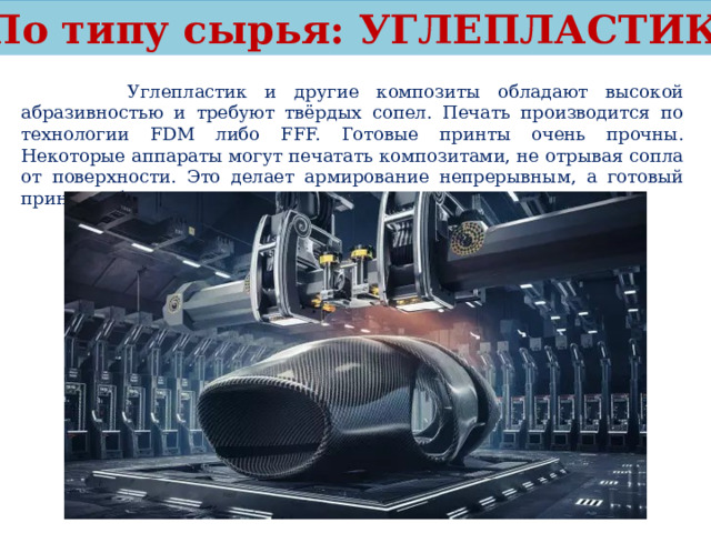 По типу сырья: УГЛЕПЛАСТИК  Углепластик и другие композиты обладают высокой абразивностью и требуют твёрдых сопел. Печать производится по технологии FDM либо FFF. Готовые принты очень прочны. Некоторые аппараты могут печатать композитами, не отрывая сопла от поверхности. Это делает армирование непрерывным, а готовый принт особо прочным. 