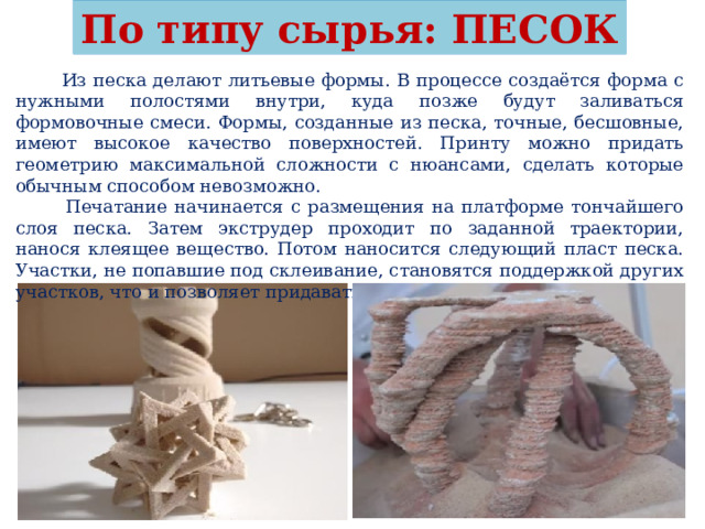 По типу сырья: ПЕСОК  Из песка делают литьевые формы. В процессе создаётся форма с нужными полостями внутри, куда позже будут заливаться формовочные смеси. Формы, созданные из песка, точные, бесшовные, имеют высокое качество поверхностей. Принту можно придать геометрию максимальной сложности с нюансами, сделать которые обычным способом невозможно.  Печатание начинается с размещения на платформе тончайшего слоя песка. Затем экструдер проходит по заданной траектории, нанося клеящее вещество. Потом наносится следующий пласт песка. Участки, не попавшие под склеивание, становятся поддержкой других участков, что и позволяет придавать принту сложную геометрию. 