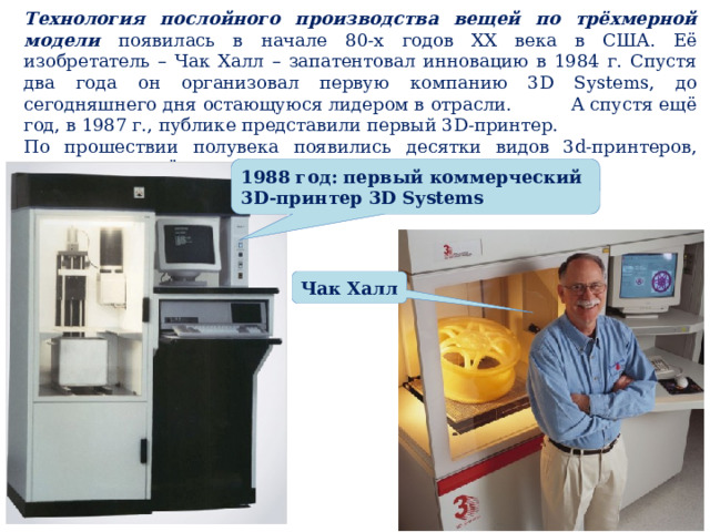Технология послойного производства вещей по трёхмерной модели появилась в начале 80-х годов XX века в США. Её изобретатель – Чак Халл – запатентовал инновацию в 1984 г. Спустя два года он организовал первую компанию 3D Systems, до сегодняшнего дня остающуюся лидером в отрасли. А спустя ещё год, в 1987 г., публике представили первый 3D-принтер. По прошествии полувека появились десятки видов 3d-принтеров, печатающих всё что угодно, используя самое разное сырьё. 1988 год: первый коммерческий 3D-принтер 3D Systems Чак Халл 