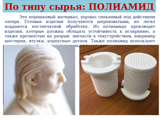По типу сырья: ПОЛИАМИД  Это порошковый материал, хорошо спекаемый под действием лазера. Готовые изделия получаются шероховатыми, но легко поддаются постпечатной обработке. Из полиамида производят изделия, которые должны обладать устойчивость к истиранию, а также прочностью на разрыв: запчасти к техустройствам, например шестерни, втулки, корпусные детали. Также полиамид используют для мелкосерийного производства, тестирования. 