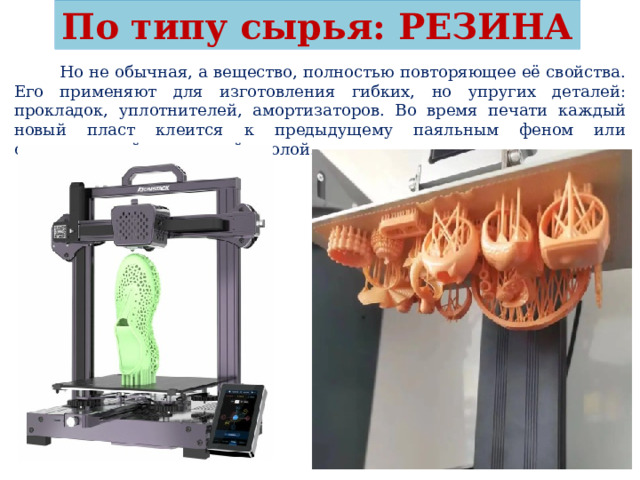 По типу сырья: РЕЗИНА  Но не обычная, а вещество, полностью повторяющее её свойства. Его применяют для изготовления гибких, но упругих деталей: прокладок, уплотнителей, амортизаторов. Во время печати каждый новый пласт клеится к предыдущему паяльным феном или синтетической каучуковой смолой. 