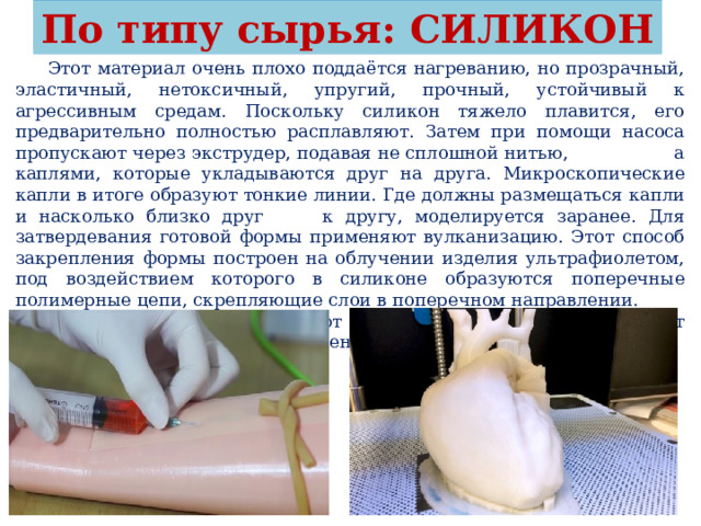 По типу сырья: СИЛИКОН  Этот материал очень плохо поддаётся нагреванию, но прозрачный, эластичный, нетоксичный, упругий, прочный, устойчивый к агрессивным средам. Поскольку силикон тяжело плавится, его предварительно полностью расплавляют. Затем при помощи насоса пропускают через экструдер, подавая не сплошной нитью, а каплями, которые укладываются друг на друга. Микроскопические капли в итоге образуют тонкие линии. Где должны размещаться капли и насколько близко друг к другу, моделируется заранее. Для затвердевания готовой формы применяют вулканизацию. Этот способ закрепления формы построен на облучении изделия ультрафиолетом, под воздействием которого в силиконе образуются поперечные полимерные цепи, скрепляющие слои в поперечном направлении. Силиконовые принты используют в медицине. Из силикона делают импланты, элементы суставов, дренажные трубки. 
