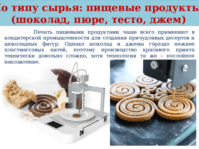 По типу сырья: пищевые продукты (шоколад, пюре, тесто, джем)  Печать пищевыми продуктами чаще всего применяют в кондитерской промышленности для создания причудливых десертов и шоколадных фигур. Однако шоколад и джемы гораздо нежнее пластмассовых нитей, поэтому производство красивого принта технически довольно сложно, хотя технология та же – послойное наплавление. 