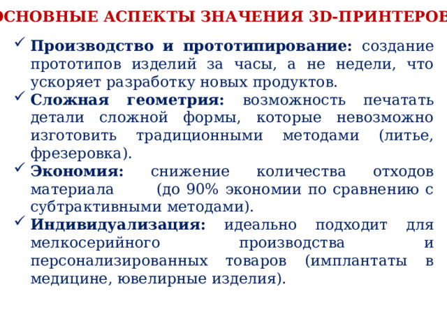 Основные аспекты значения 3D-принтеров: Производство и прототипирование: создание прототипов изделий за часы, а не недели, что ускоряет разработку новых продуктов. Сложная геометрия: возможность печатать детали сложной формы, которые невозможно изготовить традиционными методами (литье, фрезеровка). Экономия: снижение количества отходов материала (до 90% экономии по сравнению с субтрактивными методами). Индивидуализация: идеально подходит для мелкосерийного производства и персонализированных товаров (имплантаты в медицине, ювелирные изделия). 