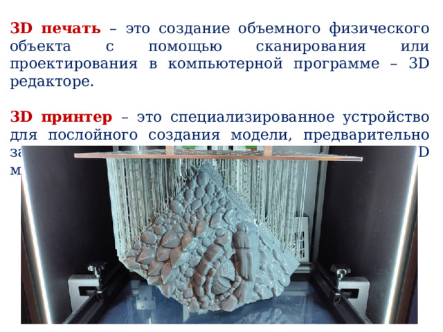 3D печать – это создание объемного физического объекта с помощью сканирования или проектирования в компьютерной программе – 3D редакторе. 3D принтер – это специализированное устройство для послойного создания модели, предварительно заданной в компьютерной программе 3D моделирования. 