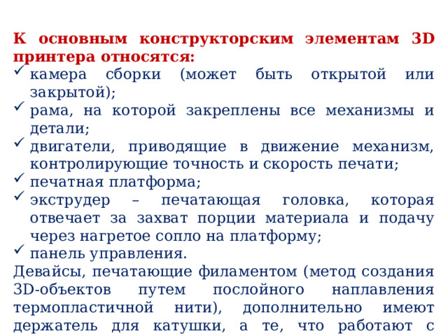 К основным конструкторским элементам 3D принтера относятся: камера сборки (может быть открытой или закрытой); рама, на которой закреплены все механизмы и детали; двигатели, приводящие в движение механизм, контролирующие точность и скорость печати; печатная платформа; экструдер – печатающая головка, которая отвечает за захват порции материала и подачу через нагретое сопло на платформу; панель управления. Девайсы, печатающие филаментом (метод создания 3D-объектов путем послойного наплавления термопластичной нити), дополнительно имеют держатель для катушки, а те, что работают с жидкими полимерными смолами, – ванночку, а также источник УФ-излучения – лазер или проектор. 