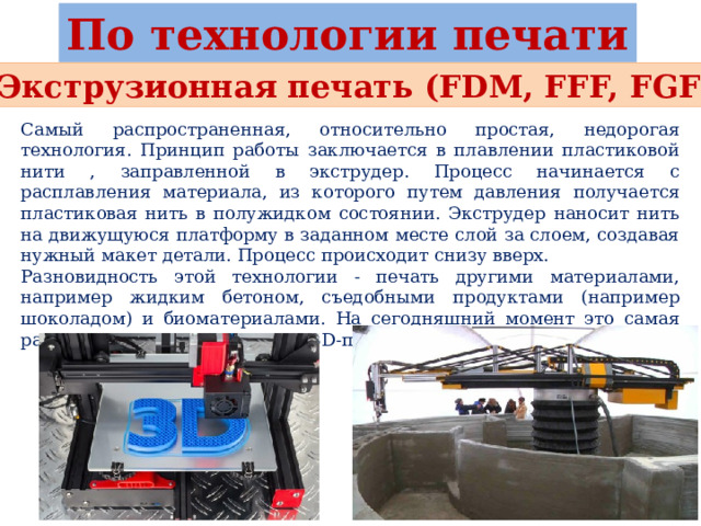 По технологии печати Экструзионная печать (FDM, FFF, FGF) Самый распространенная, относительно простая, недорогая технология. Принцип работы заключается в плавлении пластиковой нити , заправленной в экструдер. Процесс начинается с расплавления материала, из которого путем давления получается пластиковая нить в полужидком состоянии. Экструдер наносит нить на движущуюся платформу в заданном месте слой за слоем, создавая нужный макет детали. Процесс происходит снизу вверх. Разновидность этой технологии - печать другими материалами, например жидким бетоном, съедобными продуктами (например шоколадом) и биоматериалами. На сегодняшний момент это самая распространенная технология 3D-печати в мире. 