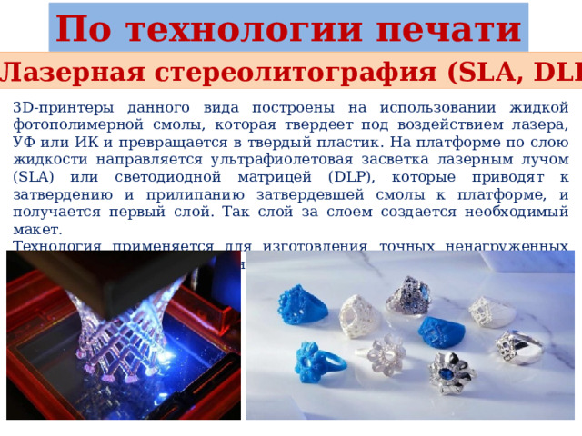 По технологии печати Лазерная стереолитография (SLA, DLP) 3D-принтеры данного вида построены на использовании жидкой фотополимерной смолы, которая твердеет под воздействием лазера, УФ или ИК и превращается в твердый пластик. На платформе по слою жидкости направляется ультрафиолетовая засветка лазерным лучом (SLA) или светодиодной матрицей (DLP), которые приводят к затвердению и прилипанию затвердевшей смолы к платформе, и получается первый слой. Так слой за слоем создается необходимый макет. Технология применяется для изготовления точных ненагруженных макетов, например в ювелирном производстве или медицине. 