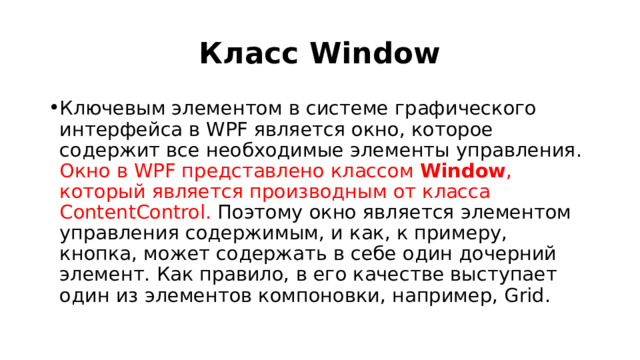 Класс Window Ключевым элементом в системе графического интерфейса в WPF является окно, которое содержит все необходимые элементы управления. Окно в WPF представлено классом  Window , который является производным от класса ContentControl. Поэтому окно является элементом управления содержимым, и как, к примеру, кнопка, может содержать в себе один дочерний элемент. Как правило, в его качестве выступает один из элементов компоновки, например, Grid. 