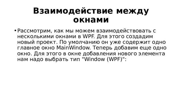 Взаимодействие между окнами Рассмотрим, как мы можем взаимодействовать с несколькими окнами в WPF. Для этого создадим новый проект. По умолчанию он уже содержит одно главное окно MainWindow. Теперь добавим еще одно окно. Для этого в окне добавления нового элемента нам надо выбрать тип 