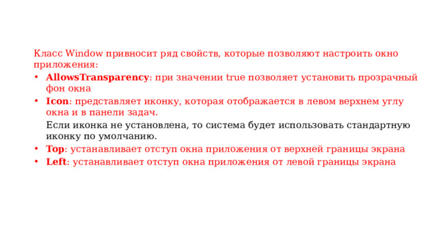 Класс Window привносит ряд свойств, которые позволяют настроить окно приложения: AllowsTransparency : при значении true позволяет установить прозрачный фон окна Icon : представляет иконку, которая отображается в левом верхнем углу окна и в панели задач.  Если иконка не установлена, то система будет использовать стандартную иконку по умолчанию. Top : устанавливает отступ окна приложения от верхней границы экрана Left : устанавливает отступ окна приложения от левой границы экрана 