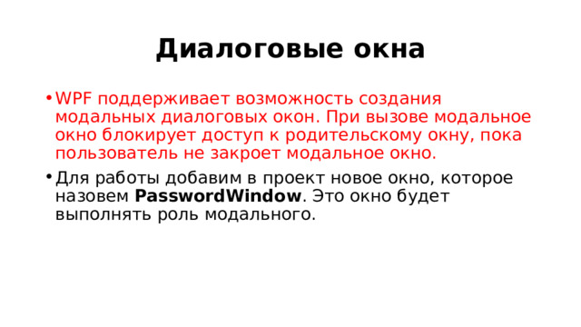 Диалоговые окна WPF поддерживает возможность создания модальных диалоговых окон. При вызове модальное окно блокирует доступ к родительскому окну, пока пользователь не закроет модальное окно. Для работы добавим в проект новое окно, которое назовем  PasswordWindow . Это окно будет выполнять роль модального. 