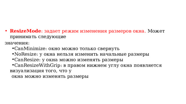 ResizeMode : задает режим изменения размеров окна. Может принимать следующие значения: CanMinimize: окно можно только свернуть NoResize: у окна нельзя изменить начальные размеры CanResize: у окна можно изменять размеры CanResizeWithGrip: в правом нижнем углу окна появляется визуализация того, что у CanMinimize: окно можно только свернуть NoResize: у окна нельзя изменить начальные размеры CanResize: у окна можно изменять размеры CanResizeWithGrip: в правом нижнем углу окна появляется визуализация того, что у окна можно изменять размеры 