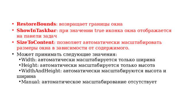 RestoreBounds : возвращает границы окна ShowInTaskbar : при значении true иконка окна отображается на панели задач SizeToContent : позволяет автоматически масштабировать размеры окна в зависимости от содержимого. Может принимать следующие значения: Width: автоматически масштабируется только ширина Height: автоматически масштабируется только высота WidthAndHeight: автоматически масштабируются высота и ширина Manual: автоматическое масштабирование отсутствует Width: автоматически масштабируется только ширина Height: автоматически масштабируется только высота WidthAndHeight: автоматически масштабируются высота и ширина Manual: автоматическое масштабирование отсутствует 