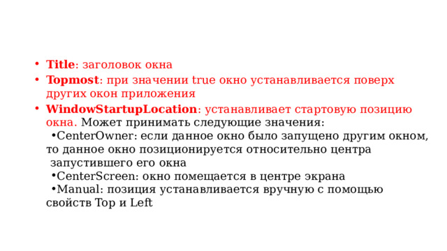 Title : заголовок окна Topmost : при значении true окно устанавливается поверх других окон приложения WindowStartupLocation : устанавливает стартовую позицию окна. Может принимать следующие значения: CenterOwner: если данное окно было запущено другим окном, то данное окно позиционируется относительно центра CenterOwner: если данное окно было запущено другим окном, то данное окно позиционируется относительно центра запустившего его окна CenterScreen: окно помещается в центре экрана Manual: позиция устанавливается вручную с помощью свойств Top и Left CenterScreen: окно помещается в центре экрана Manual: позиция устанавливается вручную с помощью свойств Top и Left 