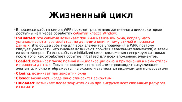 Жизненный цикл В процессе работы окно в WPF проходит ряд этапов жизненного цикла, которые доступны нам через обработку событий класса Window : Initialized : это событие возникает при инициализации окна, когда у него устанавливаются все свойства, но до применения к нему стилей и привязки данных. Это общее событие для всех элементов управления в WPF, поэтому следует учитывать, что сначала возникают события вложенных элементов, а затем их контейнеров. То есть событие Initialized окна приложения генерируется только после того, как отработает событие Initialized для всех вложенных элементов. Loaded : возникает после полной инициализации окна и применения к нему стилей и привязки данных. После генерации этого события происходит визуализация элемента, и окно отображается на экране и становится видимым для пользователя Closing : возникает при закрытии окна Closed : возникает, когда окно становится закрытым Unloaded : возникает после закрытия окна при выгрузке всех связанных ресурсов из памяти 