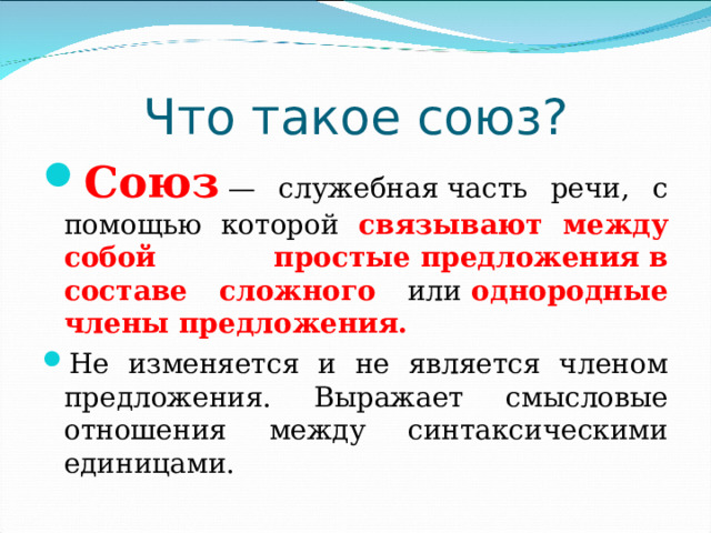 Что такое союз? Союз   — служебная часть речи, с помощью которой связывают между собой простые предложения   в составе сложного или  однородные члены предложения. Не изменяется и не является членом предложения. Выражает смысловые отношения между синтаксическими единицами.  