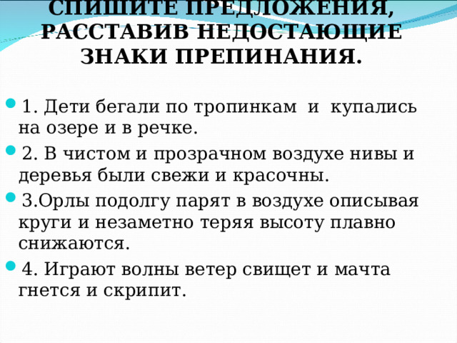СПИШИТЕ ПРЕДЛОЖЕНИЯ, РАССТАВИВ НЕДОСТАЮЩИЕ ЗНАКИ ПРЕПИНАНИЯ.   1. Дети бегали по тропинкам и купались на озере и в речке. 2. В чистом и прозрачном воздухе нивы и деревья были свежи и красочны. 3.Орлы подолгу парят в воздухе описывая круги и незаметно теряя высоту плавно снижаются. 4. Играют волны ветер свищет и мачта гнется и скрипит. 