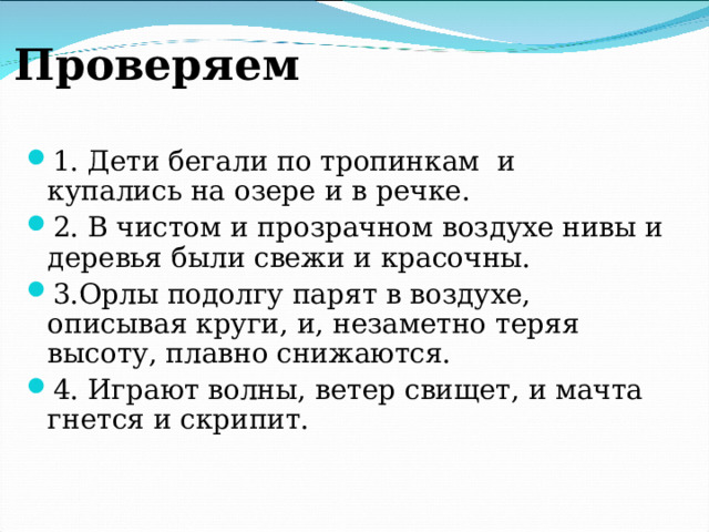 Проверяем 1. Дети бегали по тропинкам и купались на озере и в речке. 2. В чистом и прозрачном воздухе нивы и деревья были свежи и красочны. 3.Орлы подолгу парят в воздухе, описывая круги, и, незаметно теряя высоту, плавно снижаются. 4. Играют волны, ветер свищет, и мачта гнется и скрипит.  