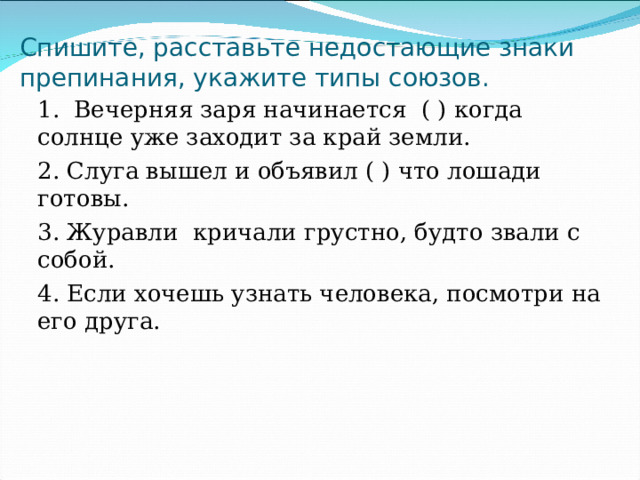Спишите, расставьте недостающие знаки препинания, укажите типы союзов. 1. Вечерняя заря начинается ( ) когда солнце уже заходит за край земли. 2. Слуга вышел и объявил ( ) что лошади готовы. 3. Журавли кричали грустно, будто звали с собой. 4. Если хочешь узнать человека, посмотри на его друга. 
