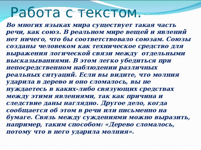 Работа с текстом. Во многих языках мира существует такая часть речи, как союз. В реальном мире вещей и явлений нет ничего, что бы соответствовало союзам. Союзы созданы человеком как техническое средство для выражения логической связи между отдельными высказываниями. В этом легко убедиться при непосредственном наблюдении различных реальных ситуаций. Если вы видите, что молния ударила в дерево и оно сломалось, вы не нуждаетесь в каких-либо связующих средствах между этими явлениями, так как причина и следствие даны наглядно. Другое дело, когда сообщается об этом в речи или письменно на бумаге. Связь между суждениями можно выразить, например, таким способом: «Дерево сломалось, потому что в него ударила молния».  