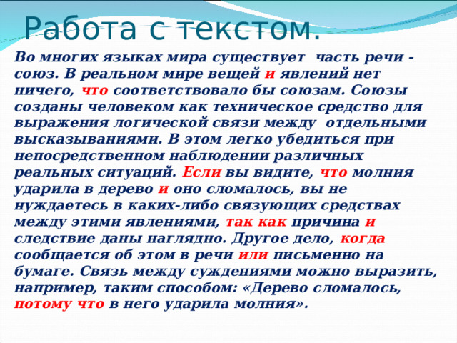 Работа с текстом. Во многих языках мира существует часть речи - союз. В реальном мире вещей и явлений нет ничего, что соответствовало бы союзам. Союзы созданы человеком как техническое средство для выражения логической связи между отдельными высказываниями. В этом легко убедиться при непосредственном наблюдении различных реальных ситуаций. Если вы видите, что молния ударила в дерево и оно сломалось, вы не нуждаетесь в каких-либо связующих средствах между этими явлениями, так как причина и следствие даны наглядно. Другое дело, когда сообщается об этом в речи или письменно на бумаге. Связь между суждениями можно выразить, например, таким способом: «Дерево сломалось, потому что в него ударила молния».  