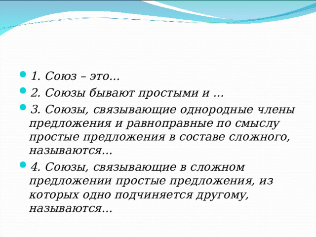 1. Союз – это… 2. Союзы бывают простыми и … 3. Союзы, связывающие однородные члены предложения и равноправные по смыслу простые предложения в составе сложного, называются… 4. Союзы, связывающие в сложном предложении простые предложения, из которых одно подчиняется другому, называются…  