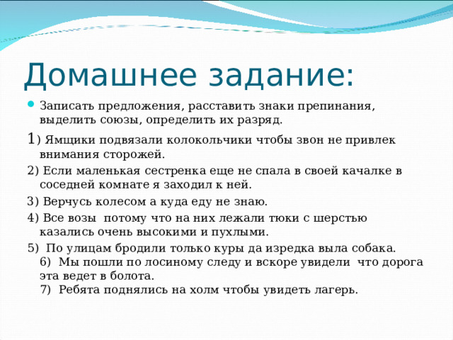 Домашнее задание: Записать предложения, расставить знаки препинания, выделить союзы, определить их разряд. 1 ) Ямщики подвязали колокольчики чтобы звон не привлек внимания сторожей. 2) Если маленькая сестренка еще не спала в своей качалке в соседней комнате я заходил к ней. 3) Верчусь колесом а куда еду не знаю. 4) Все возы потому что на них лежали тюки с шерстью казались очень высокими и пухлыми. 5) По улицам бродили только куры да изредка выла собака.  6) Мы пошли по лосиному следу и вскоре увидели что дорога эта ведет в болота.  7) Ребята поднялись на холм чтобы увидеть лагерь.   
