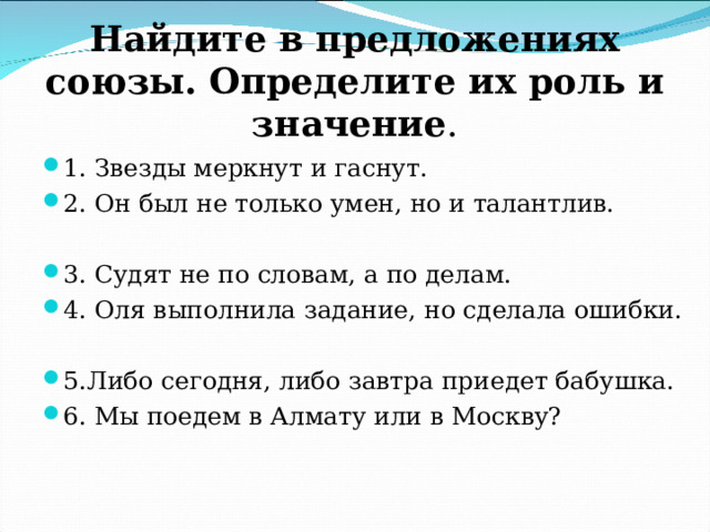 Найдите в предложениях союзы. Определите их роль и значение . 1. Звезды меркнут и гаснут. 2. Он был не только умен, но и талантлив.  3. Судят не по словам, а по делам. 4. Оля выполнила задание, но сделала ошибки.  5.Либо сегодня, либо завтра приедет бабушка. 6. Мы поедем в Алмату или в Москву? 