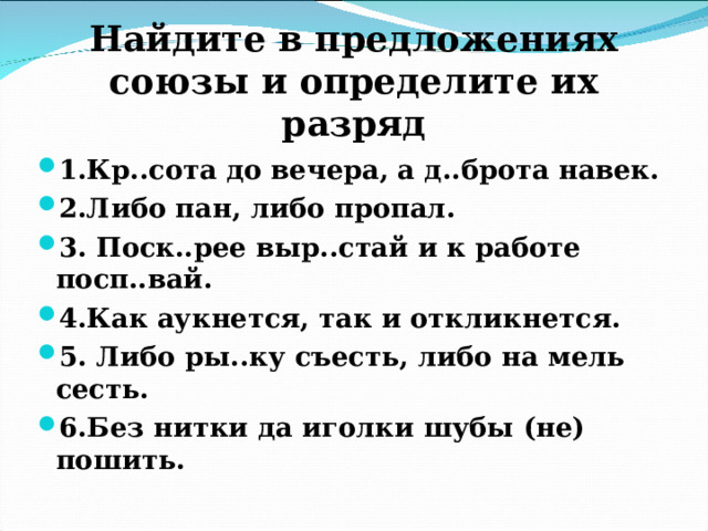 Найдите в предложениях союзы и определите их разряд 1.Кр..сота до вечера, а д..брота навек. 2.Либо пан, либо пропал. 3. Поск..рее выр..стай и к работе посп..вай. 4.Как аукнется, так и откликнется. 5. Либо ры..ку съесть, либо на мель сесть. 6.Без нитки да иголки шубы (не) пошить.  