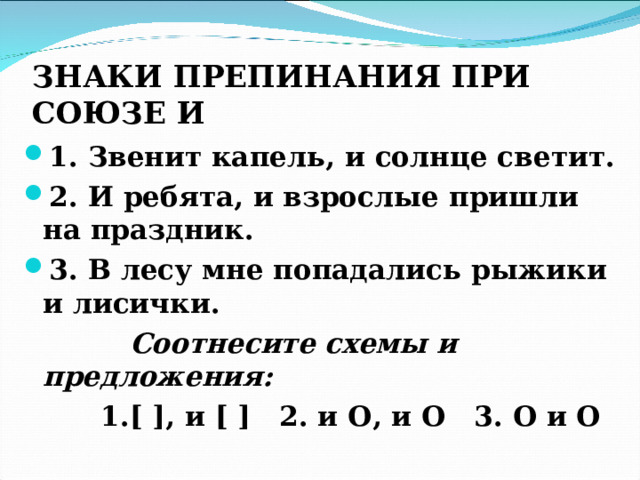 ЗНАКИ ПРЕПИНАНИЯ ПРИ СОЮЗЕ И  1. Звенит капель, и солнце светит. 2. И ребята, и взрослые пришли на праздник. 3. В лесу мне попадались рыжики и лисички.  Соотнесите схемы и предложения:  1. [  ] , и [  ] 2. и O , и O 3. O и O   