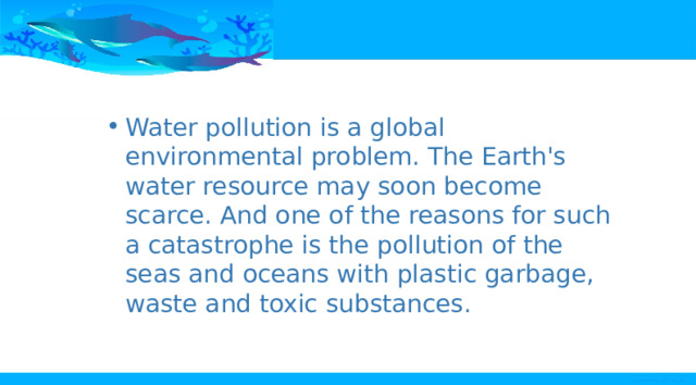 Water pollution is a global environmental problem. The Earth's water resource may soon become scarce. And one of the reasons for such a catastrophe is the pollution of the seas and oceans with plastic garbage, waste and toxic substances. 
