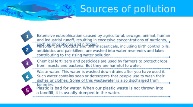 Sources of pollution Extensive eutrophication caused by agricultural, sewage, animal, human and industrial runoff, resulting in excessive concentrations of nutrients, such as phosphorus and nitrogen . 1 Personal care products and pharmaceuticals, including birth control pills, antibiotics and painkillers, are washed into water reservoirs and lakes, contributing to the rising water pollution. 2 Chemical fertilizers and pesticides are used by farmers to protect crops from insects and bacteria. But they are harmful to water. 3 Waste water. This water is washed down drains after you have used it. Such water contains soap or detergents that people use to wash their dishes or clothes. Some of this wastewater is also discharged from factories. 4 Plastic is bad for water. When our plastic waste is not thrown into a landfill, it is usually dumped in the water. 5 