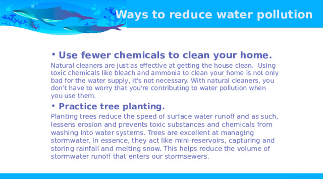 Ways to reduce water pollution Use fewer chemicals to clean your home. Natural cleaners are just as effective at getting the house clean. Using toxic chemicals like bleach and ammonia to clean your home is not only bad for the water supply, it's not necessary. With natural cleaners, you don't have to worry that you're contributing to water pollution when you use them. Practice tree planting. Planting trees reduce the speed of surface water runoff and as such, lessens erosion and prevents toxic substances and chemicals from washing into water systems. Trees are excellent at managing stormwater. In essence, they act like mini-reservoirs, capturing and storing rainfall and melting snow. This helps reduce the volume of stormwater runoff that enters our stormsewers. 